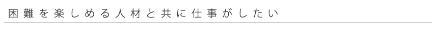 困難を楽しめる人材と仕事がしたい